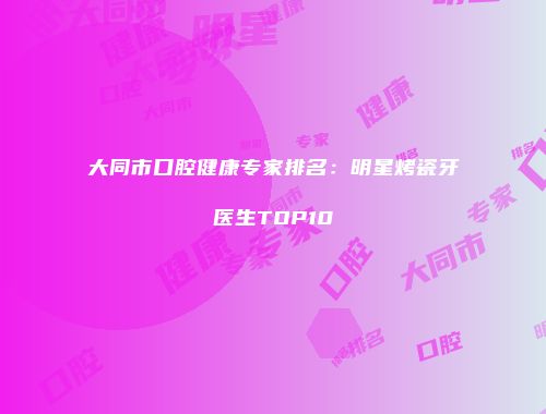 大同市口腔健康专家排名：明星烤瓷牙医生TOP10