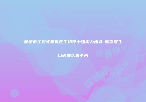 昆明市注射式隆乳医生排行十强实力出众-熊俊医生口碑擅长各不同