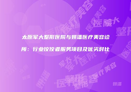 太原军大整形医院与妍潘医疗美容诊所：行业佼佼者服务项目及优劣对比
