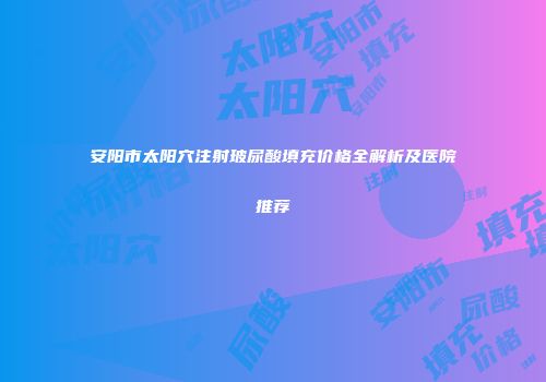 安阳市太阳穴注射玻尿酸填充价格全解析及医院推荐