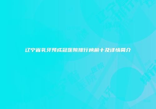 辽宁省乳牙预成冠医院排行榜前十及详情简介