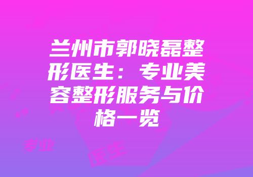 兰州市郭晓磊整形医生：专业美容整形服务与价格一览