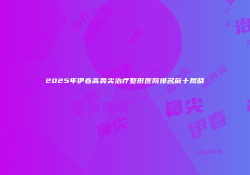 2025年伊春高鼻尖治疗整形医院排名前十揭晓