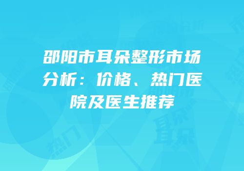 邵阳市耳朵整形市场分析：价格、热门医院及医生推荐