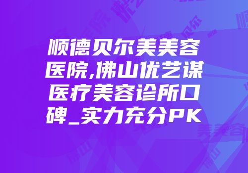 顺德贝尔美美容医院,佛山优艺谋医疗美容诊所口碑_实力充分PK