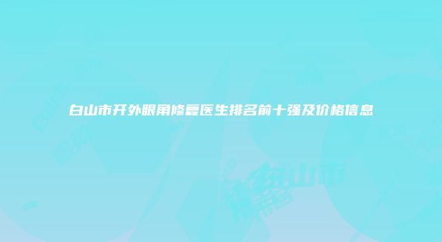 白山市开外眼角修复医生排名前十强及价格信息