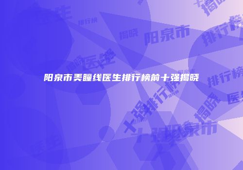 阳泉市美瞳线医生排行榜前十强揭晓