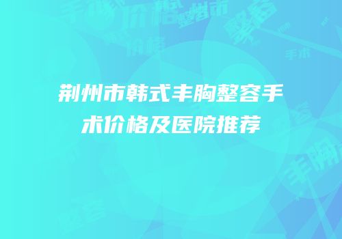 荆州市韩式丰胸整容手术价格及医院推荐