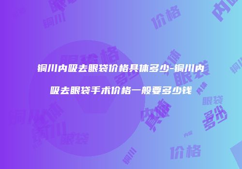 铜川内吸去眼袋价格具体多少-铜川内吸去眼袋手术价格一般要多少钱