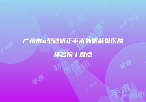 广州市o型腿矫正手术外侧截骨医院排名前十盘点