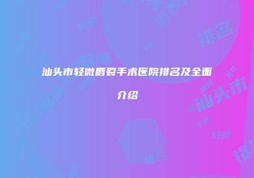 汕头市轻微唇裂手术医院排名及全面介绍