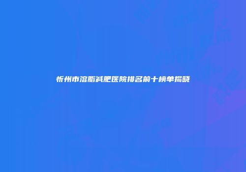 忻州市溶脂减肥医院排名前十榜单揭晓
