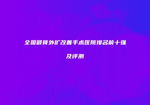 全国颧骨外扩改善手术医院排名前十强及评测