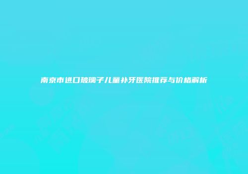 南京市进口玻璃子儿童补牙医院推荐与价格解析