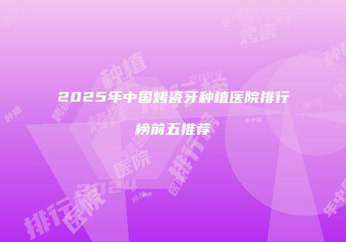 2025年中国烤瓷牙种植医院排行榜前五推荐