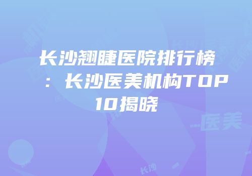 长沙翘睫医院排行榜：长沙医美机构TOP10揭晓