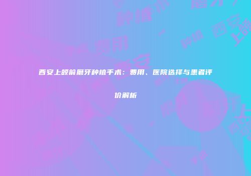西安上颌前磨牙种植手术：费用、医院选择与患者评价解析