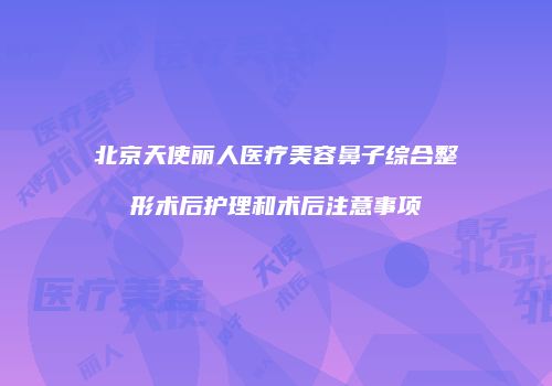 北京天使丽人医疗美容鼻子综合整形术后护理和术后注意事项