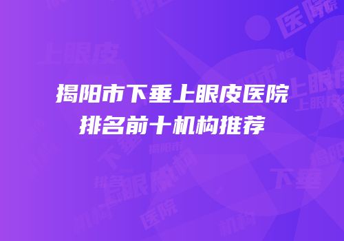 揭阳市下垂上眼皮医院排名前十机构推荐