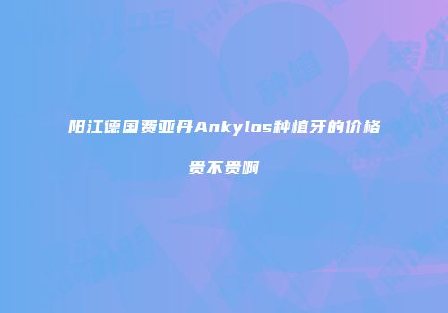 阳江德国费亚丹Ankylos种植牙的价格贵不贵啊