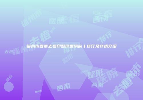 福州市西南去痘印整形医院前十排行及详情介绍