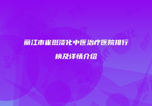 丽江市雀斑淡化中医治疗医院排行榜及详情介绍
