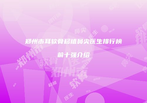 郑州市耳软骨移植鼻尖医生排行榜前十强介绍