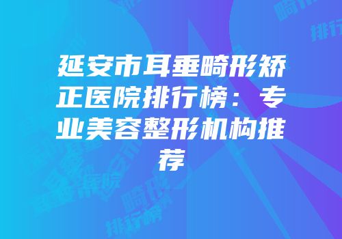 延安市耳垂畸形矫正医院排行榜：专业美容整形机构推荐