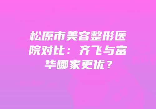 松原市美容整形医院对比：齐飞与富华哪家更优？