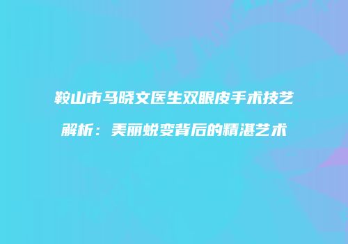 鞍山市马晓文医生双眼皮手术技艺解析：美丽蜕变背后的精湛艺术