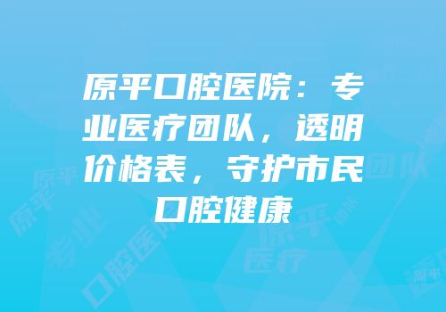 原平口腔医院：专业医疗团队，透明价格表，守护市民口腔健康