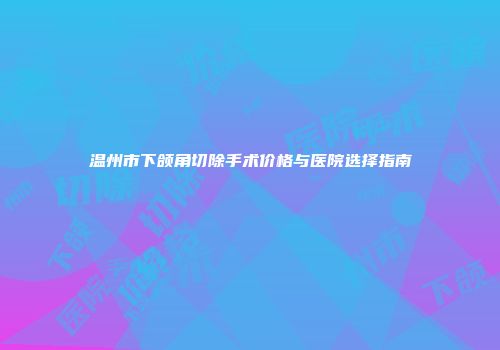 温州市下颌角切除手术价格与医院选择指南