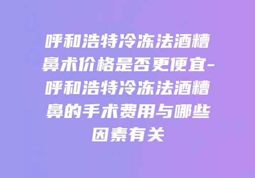 呼和浩特冷冻法酒糟鼻术价格是否更便宜-呼和浩特冷冻法酒糟鼻的手术费用与哪些因素有关