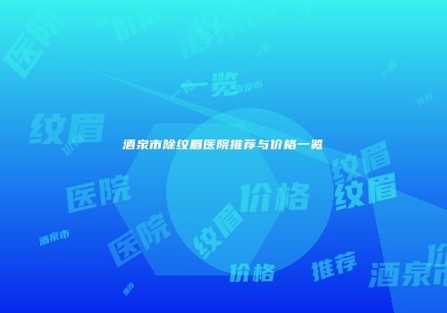 酒泉市除纹眉医院推荐与价格一览