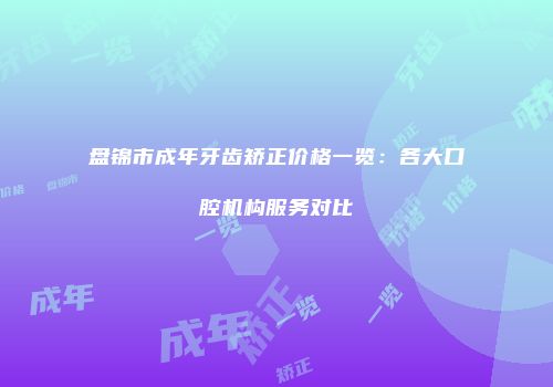 盘锦市成年牙齿矫正价格一览：各大口腔机构服务对比