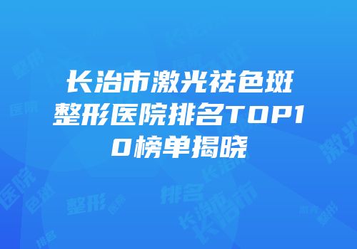 长治市激光祛色斑整形医院排名TOP10榜单揭晓