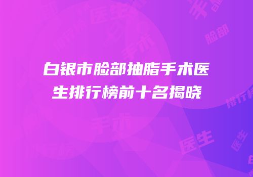 白银市脸部抽脂手术医生排行榜前十名揭晓