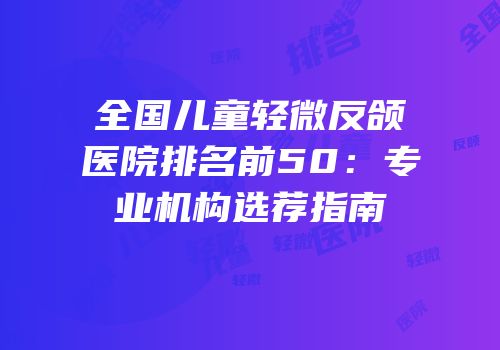全国儿童轻微反颌医院排名前50：专业机构选荐指南