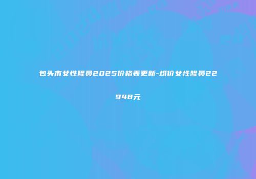 包头市女性隆鼻2025价格表更新-均价女性隆鼻22948元