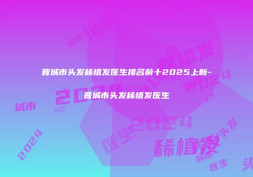 晋城市头发稀植发医生排名前十2025上新-晋城市头发稀植发医生