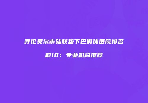 呼伦贝尔市硅胶垫下巴假体医院排名前10：专业机构推荐