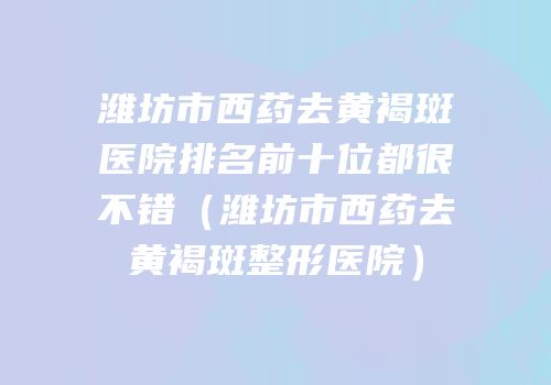 潍坊市西药去黄褐斑医院排名前十位都很不错（潍坊市西药去黄褐斑整形医院）