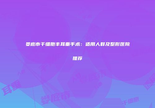 娄底市干细胞丰耳垂手术：适用人群及整形医院推荐