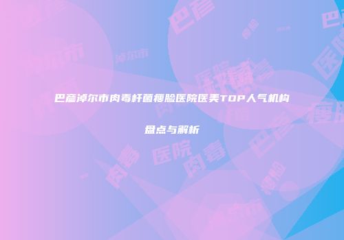 巴彦淖尔市肉毒杆菌瘦脸医院医美TOP人气机构盘点与解析