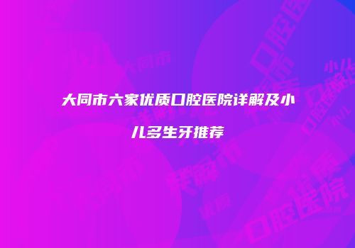 大同市六家优质口腔医院详解及小儿多生牙推荐