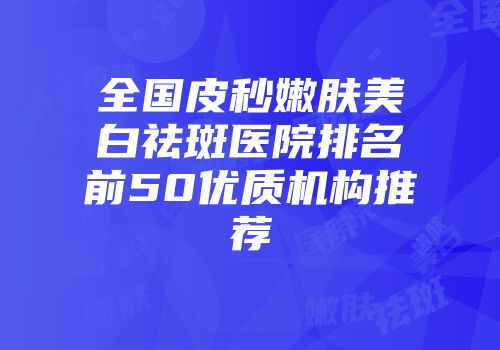 全国皮秒嫩肤美白祛斑医院排名前50优质机构推荐