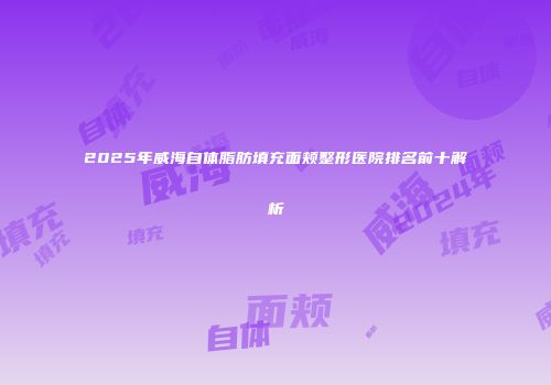 2025年威海自体脂肪填充面颊整形医院排名前十解析