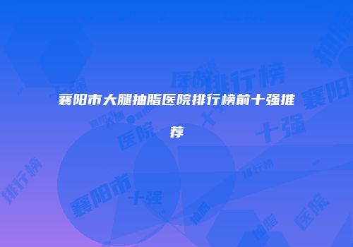 襄阳市大腿抽脂医院排行榜前十强推荐