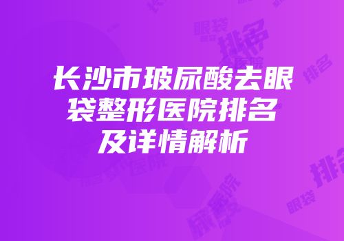 长沙市玻尿酸去眼袋整形医院排名及详情解析