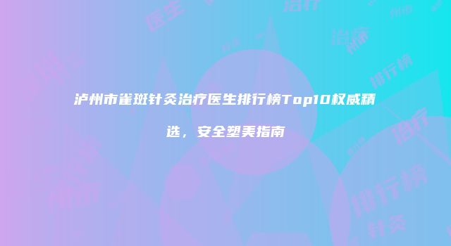 泸州市雀斑针灸治疗医生排行榜Top10权威精选，安全塑美指南